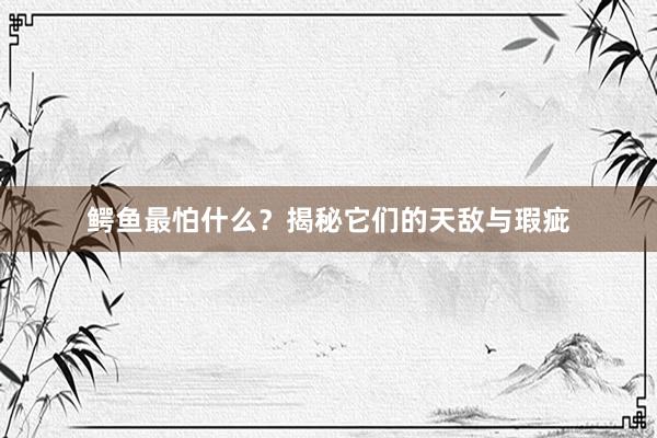 鳄鱼最怕什么？揭秘它们的天敌与瑕疵