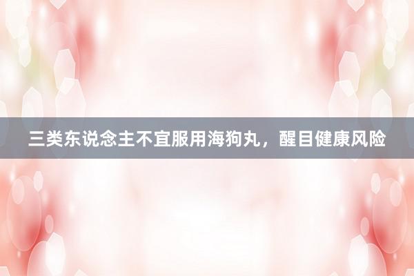三类东说念主不宜服用海狗丸，醒目健康风险