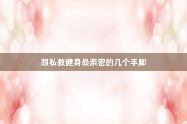 跟私教健身最亲密的几个手脚