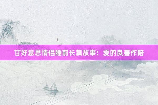甘好意思情侣睡前长篇故事:爱的良善作陪