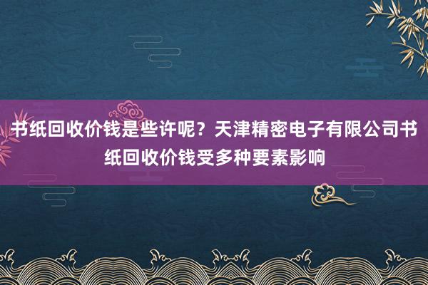 书纸回收价钱是些许呢？天津精密电子有限公司书纸回收价钱受多种要素影响
